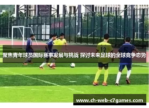 聚焦青年球员国际赛事发展与挑战 探讨未来足球的全球竞争态势