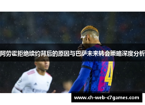 阿劳霍拒绝续约背后的原因与巴萨未来转会策略深度分析