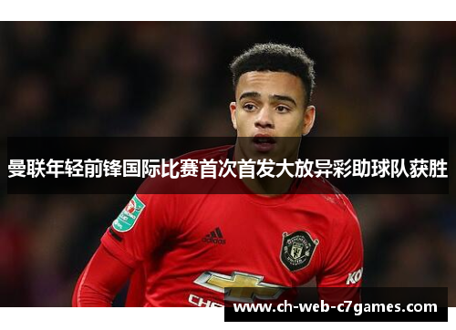 曼联年轻前锋国际比赛首次首发大放异彩助球队获胜 曼联年轻前锋国际比赛首次首发大放异彩助球队获胜