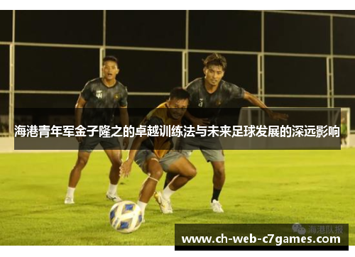 海港青年军金子隆之的卓越训练法与未来足球发展的深远影响 海港青年军金子隆之的卓越训练法与未来足球发展的深远影响