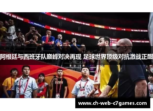阿根廷与西班牙队巅峰对决再现 足球世界顶级对抗激战正酣