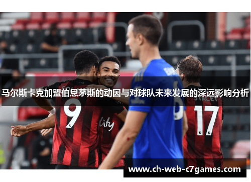 马尔斯卡克加盟伯恩茅斯的动因与对球队未来发展的深远影响分析